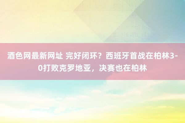 酒色网最新网址 完好闭环？西班牙首战在柏林3-0打败克罗地亚，决赛也在柏林