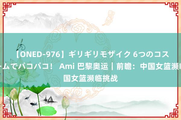 【ONED-976】ギリギリモザイク 6つのコスチュームでパコパコ！ Ami 巴黎奥运｜前瞻：中国女篮濒临挑战