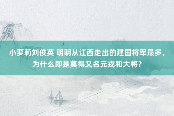 小萝莉刘俊英 明明从江西走出的建国将军最多，为什么即是莫得又名元戎和大将？