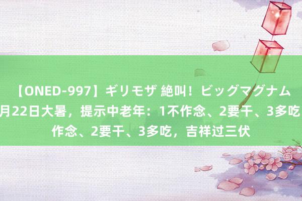 【ONED-997】ギリモザ 絶叫！ビッグマグナムFUCK Ami 7月22日大暑，提示中老年：1不作念、2要干、3多吃，吉祥过三伏