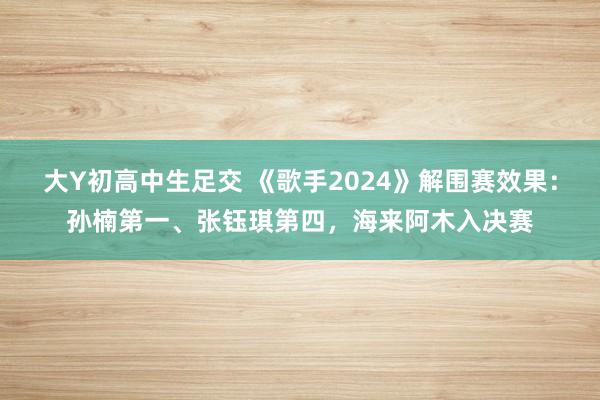 大Y初高中生足交 《歌手2024》解围赛效果：孙楠第一、张钰琪第四，海来阿木入决赛