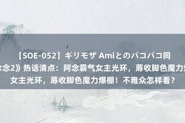 【SOE-052】ギリモザ Amiとのパコパコ同棲生活 Ami 《长相念念2》热话清点：阿念霸气女主光环，蓐收脚色魔力爆棚！不雅众怎样看？