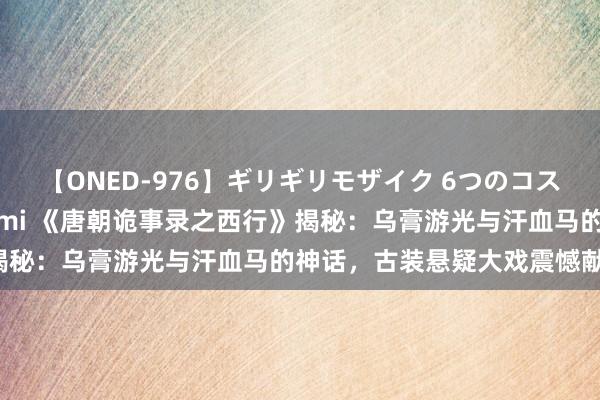 【ONED-976】ギリギリモザイク 6つのコスチュームでパコパコ！ Ami 《唐朝诡事录之西行》揭秘：乌膏游光与汗血马的神话，古装悬疑大戏震憾献艺！