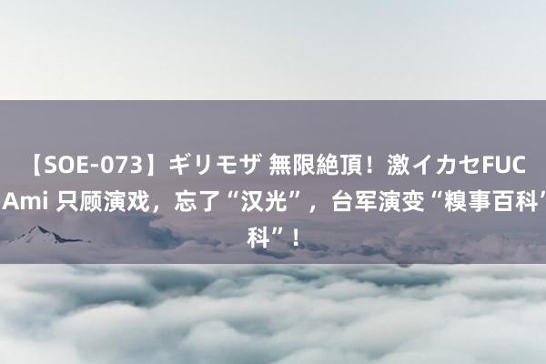 【SOE-073】ギリモザ 無限絶頂！激イカセFUCK Ami 只顾演戏，忘了“汉光”，台军演变“糗事百科”！