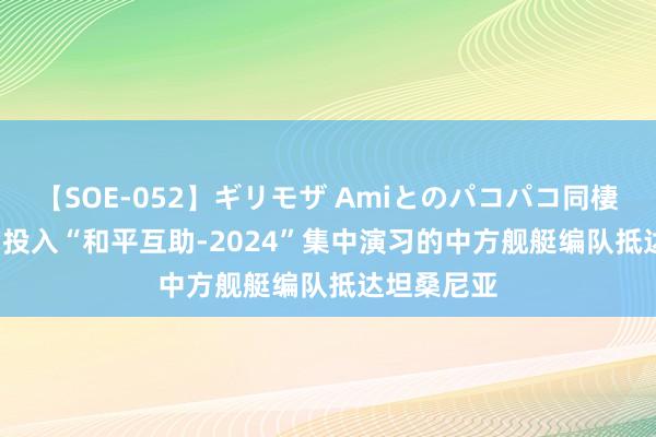 【SOE-052】ギリモザ Amiとのパコパコ同棲生活 Ami 投入“和平互助-2024”集中演习的中方舰艇编队抵达坦桑尼亚