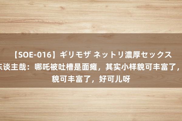 【SOE-016】ギリモザ ネットリ濃厚セックス Ami 非东谈主哉：哪吒被吐槽是面瘫，其实小样貌可丰富了，好可儿呀