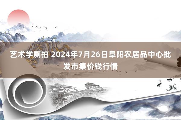 艺术学厕拍 2024年7月26日阜阳农居品中心批发市集价钱行情