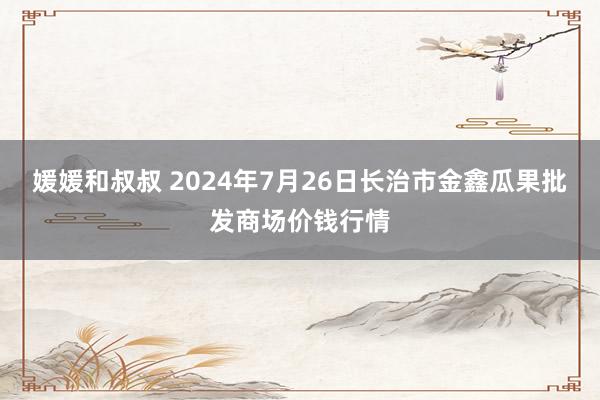 媛媛和叔叔 2024年7月26日长治市金鑫瓜果批发商场价钱行情