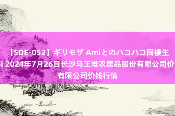 【SOE-052】ギリモザ Amiとのパコパコ同棲生活 Ami 2024年7月26日长沙马王堆农居品股份有限公司价钱行情