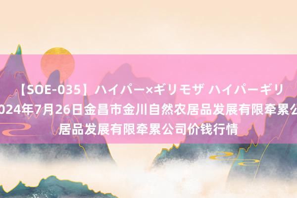 【SOE-035】ハイパー×ギリモザ ハイパーギリモザ Ami 2024年7月26日金昌市金川自然农居品发展有限牵累公司价钱行情