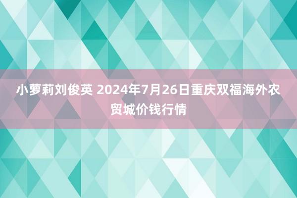 小萝莉刘俊英 2024年7月26日重庆双福海外农贸城价钱行情