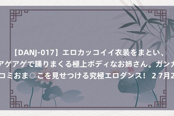 【DANJ-017】エロカッコイイ衣装をまとい、エグイポーズでテンションアゲアゲで踊りまくる極上ボディなお姉さん。ガンガンに腰を振り、クイコミおま○こを見せつける究極エロダンス！ 2 7月26日基金净值：工银瑞信沪深300ETF最新净值3.5658，涨0.42%