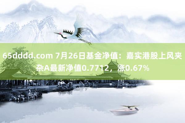 65dddd.com 7月26日基金净值：嘉实港股上风夹杂A最新净值0.7712，涨0.67%