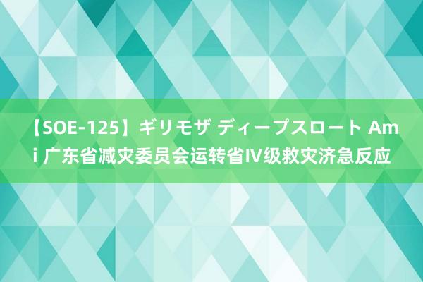 【SOE-125】ギリモザ ディープスロート Ami 广东省减灾委员会运转省Ⅳ级救灾济急反应