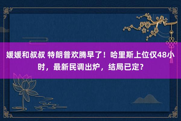 媛媛和叔叔 特朗普欢腾早了！哈里斯上位仅48小时，最新民调出炉，结局已定？