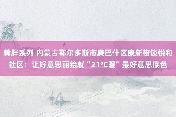 黄胖系列 内蒙古鄂尔多斯市康巴什区康新街谈悦和社区：让好意思丽绘就“21℃暖”最好意思底色