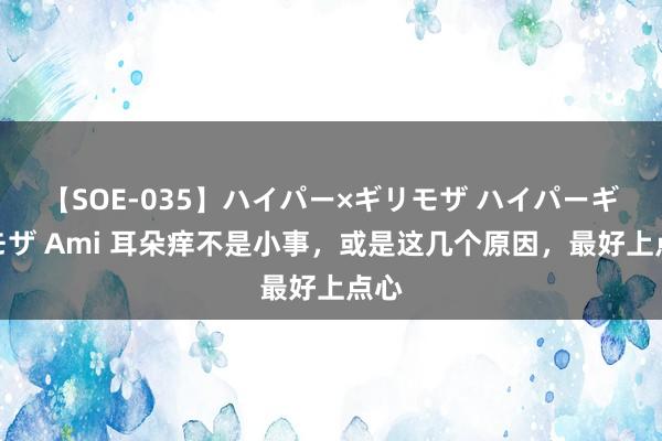 【SOE-035】ハイパー×ギリモザ ハイパーギリモザ Ami 耳朵痒不是小事，或是这几个原因，最好上点心