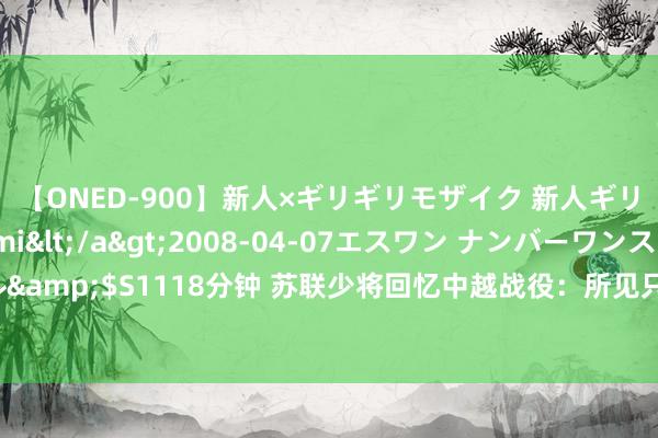 【ONED-900】新人×ギリギリモザイク 新人ギリギリモザイク Ami</a>2008-04-07エスワン ナンバーワンスタイル&$S1118分钟 苏联少将回忆中越战役：所见只剩废地，这场战役从启动就注定失败