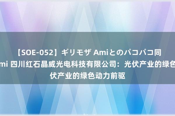 【SOE-052】ギリモザ Amiとのパコパコ同棲生活 Ami 四川红石晶威光电科技有限公司：光伏产业的绿色动力前驱