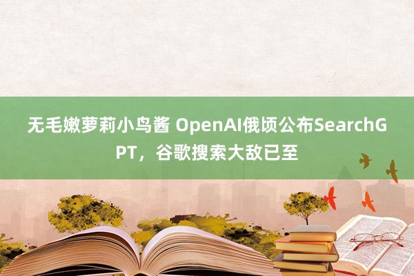 无毛嫩萝莉小鸟酱 OpenAI俄顷公布SearchGPT，谷歌搜索大敌已至