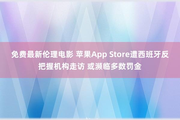 免费最新伦理电影 苹果App Store遭西班牙反把握机构走访 或濒临多数罚金