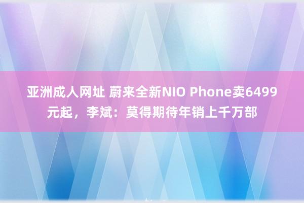 亚洲成人网址 蔚来全新NIO Phone卖6499元起，李斌：莫得期待年销上千万部