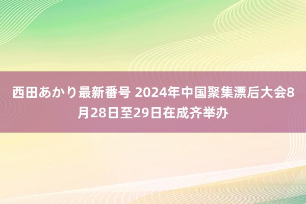 西田あかり最新番号 2024年中国聚集漂后大会8月28日至29日在成齐举办