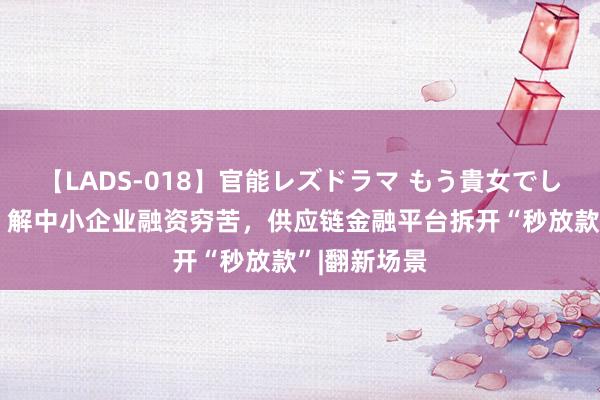 【LADS-018】官能レズドラマ もう貴女でしかイケない 解中小企业融资穷苦，供应链金融平台拆开“秒放款”|翻新场景