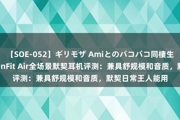 【SOE-052】ギリモザ Amiとのパコパコ同棲生活 Ami 韶音OpenFit Air全场景默契耳机评测：兼具舒规模和音质，默契日常王人能用