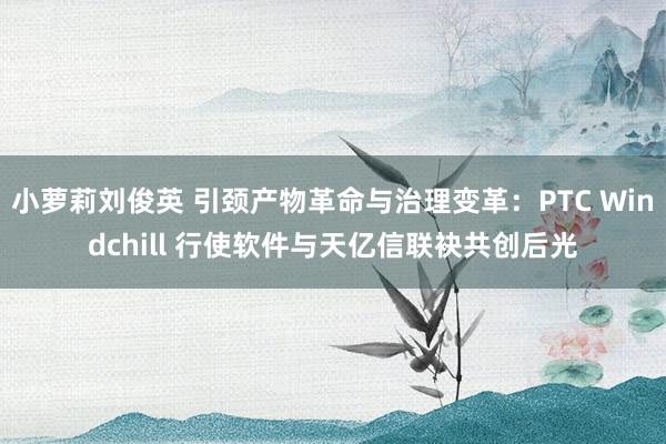 小萝莉刘俊英 引颈产物革命与治理变革：PTC Windchill 行使软件与天亿信联袂共创后光