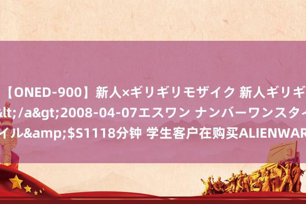 【ONED-900】新人×ギリギリモザイク 新人ギリギリモザイク Ami</a>2008-04-07エスワン ナンバーワンスタイル&$S1118分钟 学生客户在购买ALIENWARE（外星东说念主）的提防事项