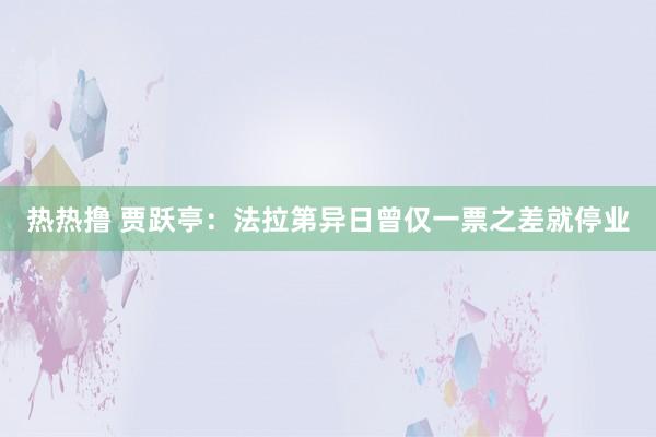 热热撸 贾跃亭：法拉第异日曾仅一票之差就停业