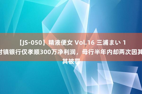 【JS-050】精液便女 Vol.16 三浦まい 18家村镇银行仅孝顺300万净利润，母行半年内却两次因其被罚