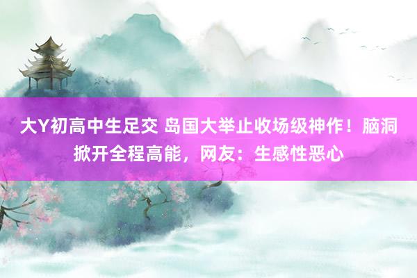 大Y初高中生足交 岛国大举止收场级神作！脑洞掀开全程高能，网友：生感性恶心