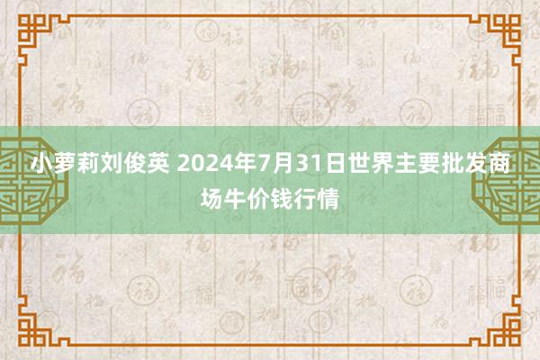 小萝莉刘俊英 2024年7月31日世界主要批发商场牛价钱行情