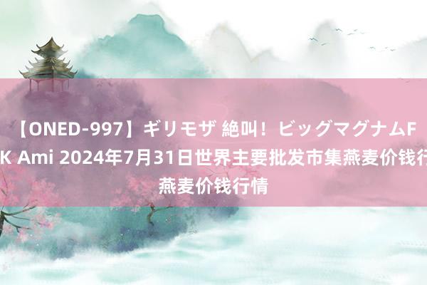 【ONED-997】ギリモザ 絶叫！ビッグマグナムFUCK Ami 2024年7月31日世界主要批发市集燕麦价钱行情