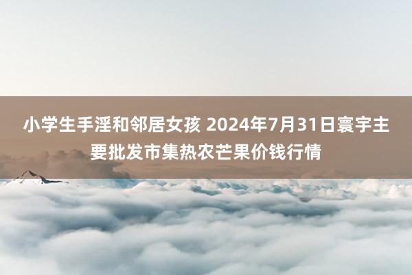 小学生手淫和邻居女孩 2024年7月31日寰宇主要批发市集热农芒果价钱行情