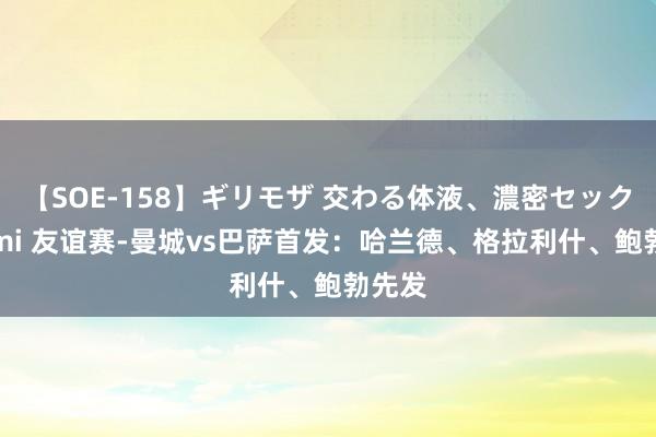 【SOE-158】ギリモザ 交わる体液、濃密セックス Ami 友谊赛-曼城vs巴萨首发：哈兰德、格拉利什、鲍勃先发