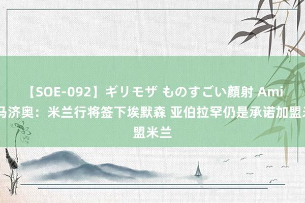 【SOE-092】ギリモザ ものすごい顔射 Ami 迪马济奥：米兰行将签下埃默森 亚伯拉罕仍是承诺加盟米兰