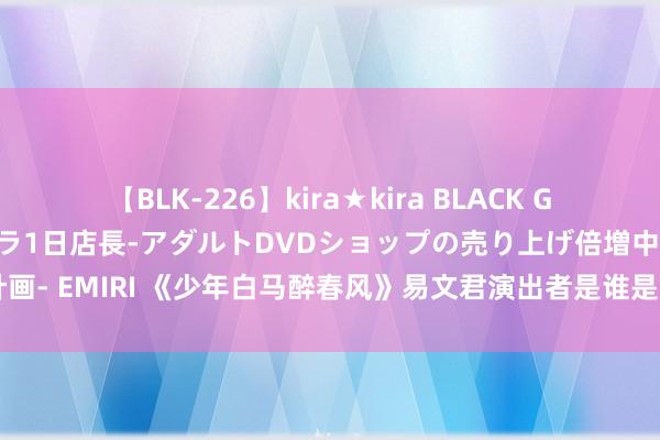 【BLK-226】kira★kira BLACK GAL 黒ギャル露出セクハラ1日店長-アダルトDVDショップの売り上げ倍増中出し計画- EMIRI 《少年白马醉春风》易文君演出者是谁是好东谈主吗 易文君身世是什么？