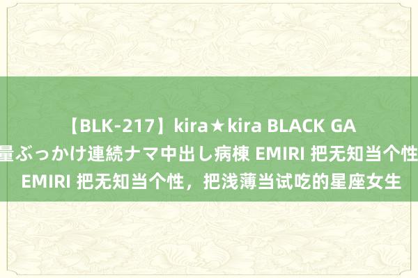 【BLK-217】kira★kira BLACK GAL黒ギャルご奉仕ナース 大量ぶっかけ連続ナマ中出し病棟 EMIRI 把无知当个性，把浅薄当试吃的星座女生