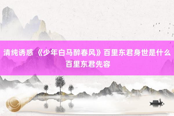 清纯诱惑 《少年白马醉春风》百里东君身世是什么 百里东君先容