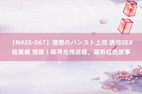 【NASS-067】理想のパンスト上司 誘惑SEX総集編 预报丨探寻光线进程，凝听红色故事