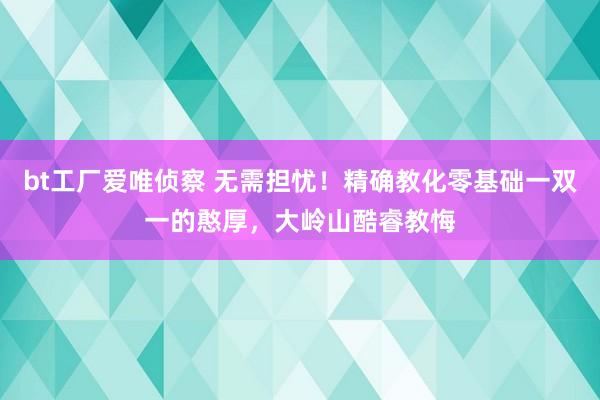 bt工厂爱唯侦察 无需担忧！精确教化零基础一双一的憨厚，大岭山酷睿教悔