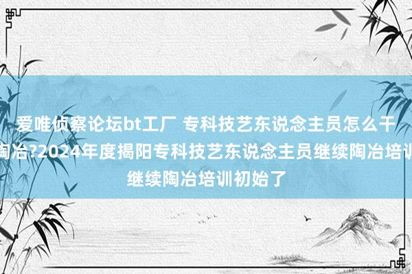 爱唯侦察论坛bt工厂 专科技艺东说念主员怎么干涉继续陶冶?2024年度揭阳专科技艺东说念主员继续陶冶培训初始了