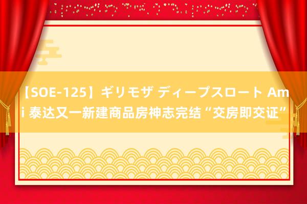 【SOE-125】ギリモザ ディープスロート Ami 泰达又一新建商品房神志完结“交房即交证”