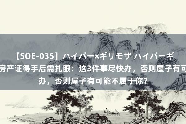 【SOE-035】ハイパー×ギリモザ ハイパーギリモザ Ami 房产证得手后需扎眼：这3件事尽快办，否则屋子有可能不属于你？