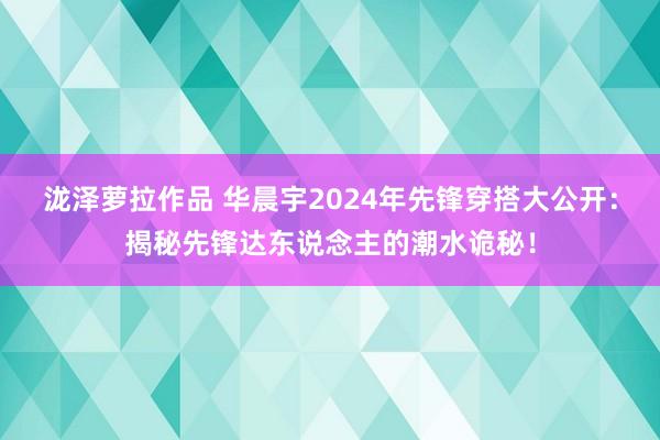 泷泽萝拉作品 华晨宇2024年先锋穿搭大公开：揭秘先锋达东说念主的潮水诡秘！