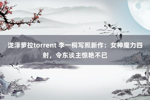 泷泽萝拉torrent 李一桐写照新作：女神魔力四射，令东谈主惊艳不已