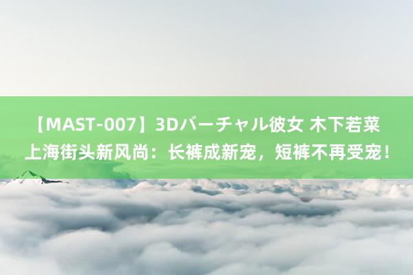 【MAST-007】3Dバーチャル彼女 木下若菜 上海街头新风尚：长裤成新宠，短裤不再受宠！